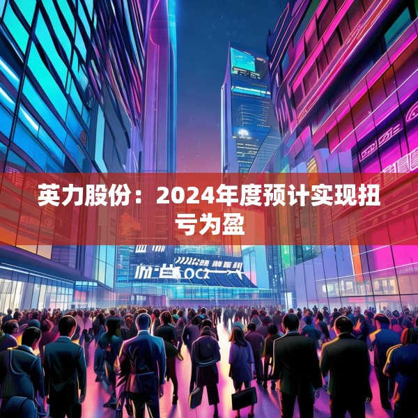 英力股份：2024年度预计实现扭亏为盈