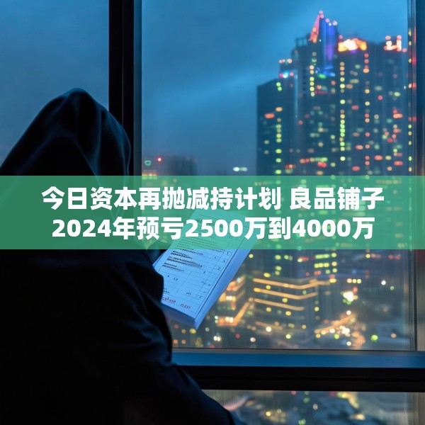 今日资本再抛减持计划 良品铺子2024年预亏2500万到4000万