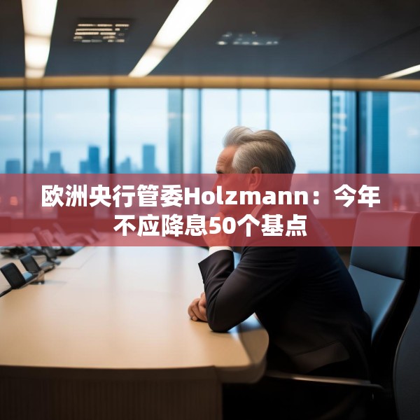 欧洲央行管委Holzmann：今年不应降息50个基点