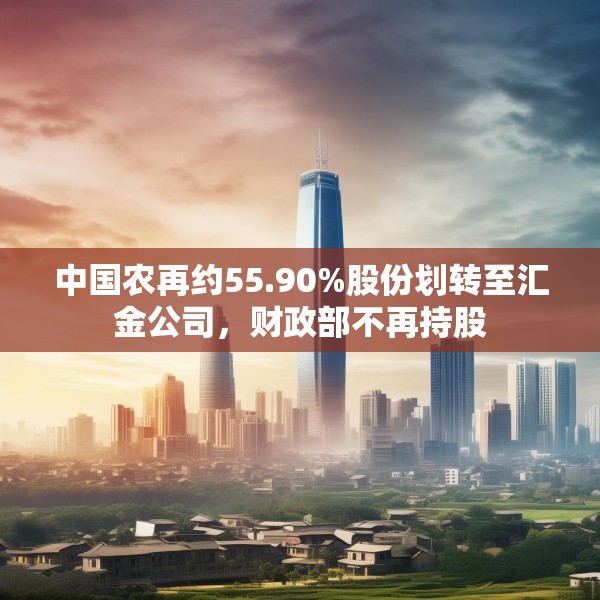 中国农再约55.90%股份划转至汇金公司，财政部不再持股