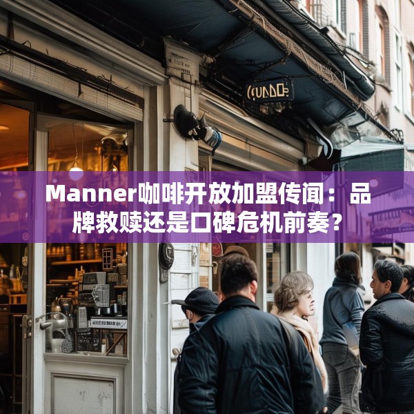 Manner咖啡开放加盟传闻：品牌救赎还是口碑危机前奏？