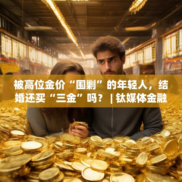 被高位金价“围剿”的年轻人，结婚还买“三金”吗？ | 钛媒体金融