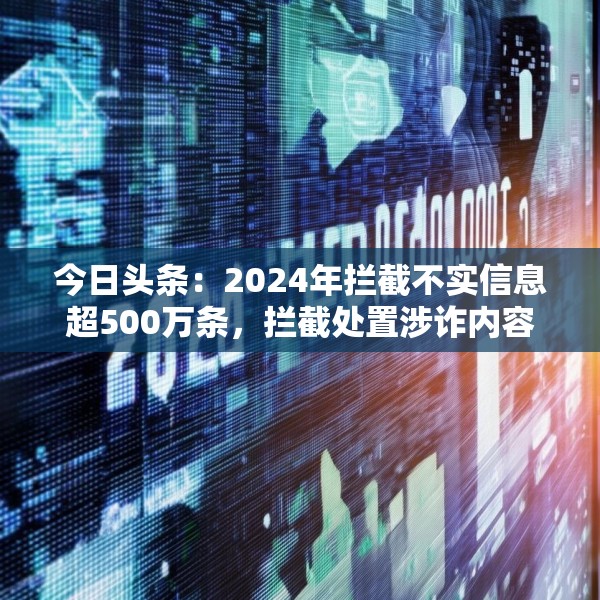 今日头条：2024年拦截不实信息超500万条，拦截处置涉诈内容超200万条