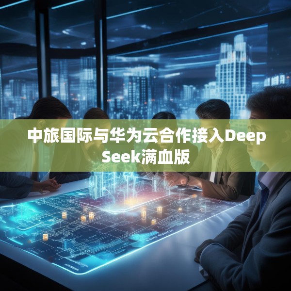 中旅国际与华为云合作接入DeepSeek满血版