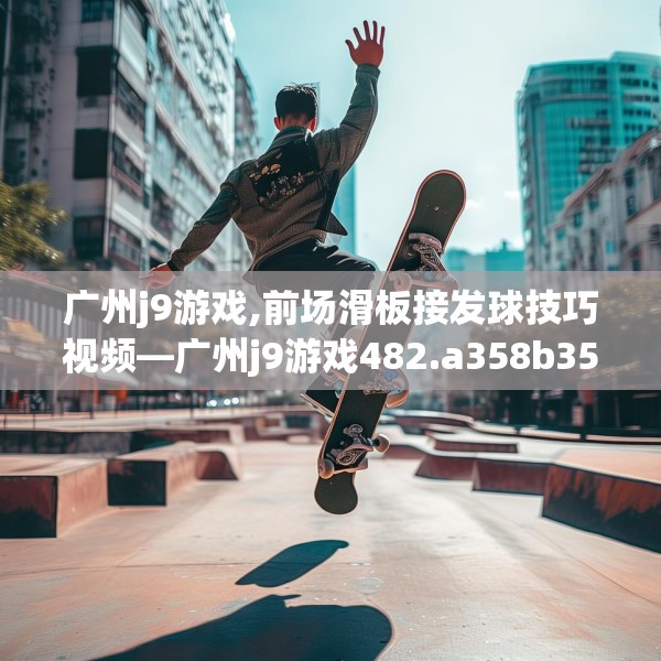 广州j9游戏,前场滑板接发球技巧视频—广州j9游戏482.a358b359c362fgy.369xczxv