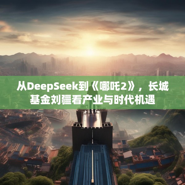 从DeepSeek到《哪吒2》，长城基金刘疆看产业与时代机遇