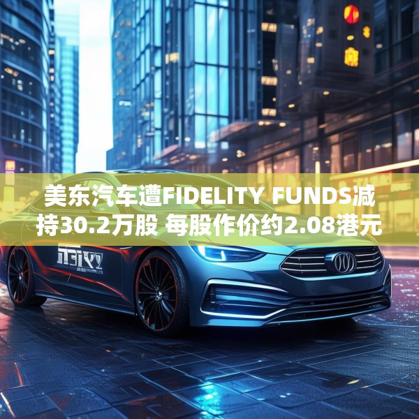 美东汽车遭FIDELITY FUNDS减持30.2万股 每股作价约2.08港元