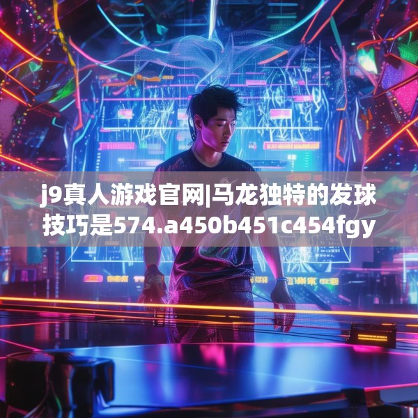 j9真人游戏官网|马龙独特的发球技巧是574.a450b451c454fgy.461dewqe