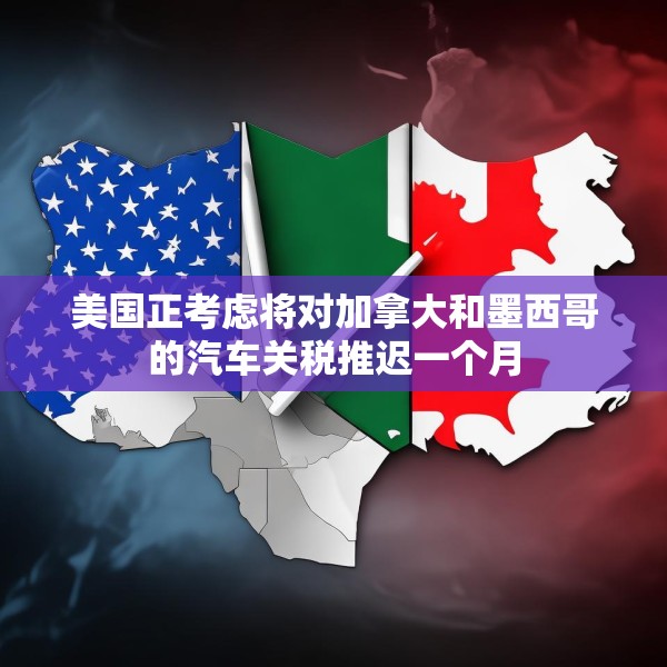 美国正考虑将对加拿大和墨西哥的汽车关税推迟一个月