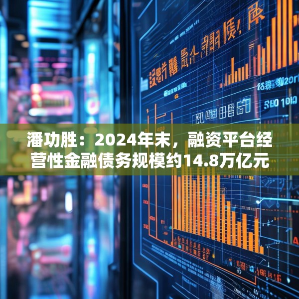 潘功胜：2024年末，融资平台经营性金融债务规模约14.8万亿元，较2023年初下降25%左右