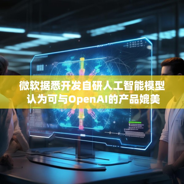 微软据悉开发自研人工智能模型 认为可与OpenAI的产品媲美