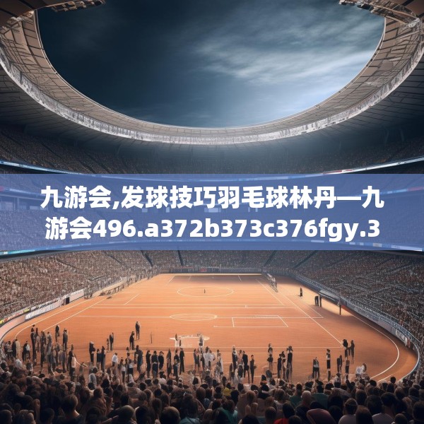 九游会,发球技巧羽毛球林丹—九游会496.a372b373c376fgy.383sdA