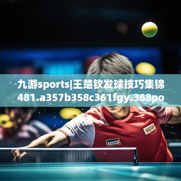 九游sports|王楚钦发球技巧集锦481.a357b358c361fgy.368poiy