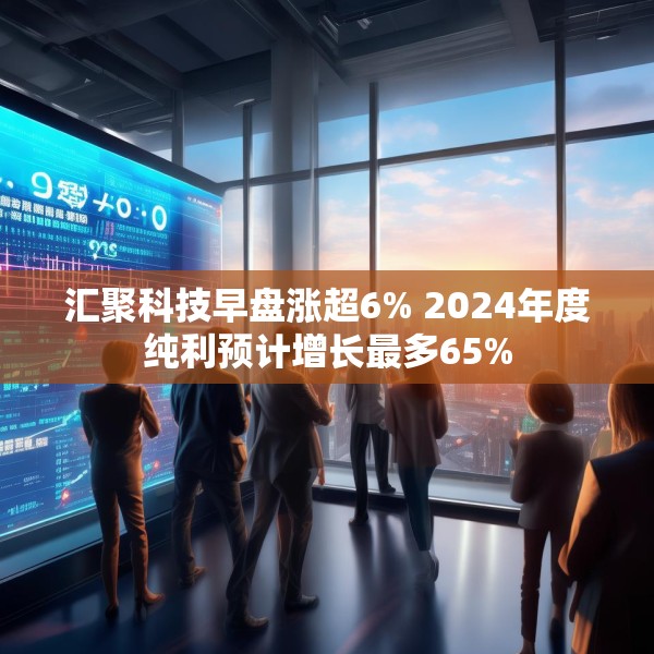 汇聚科技早盘涨超6% 2024年度纯利预计增长最多65%