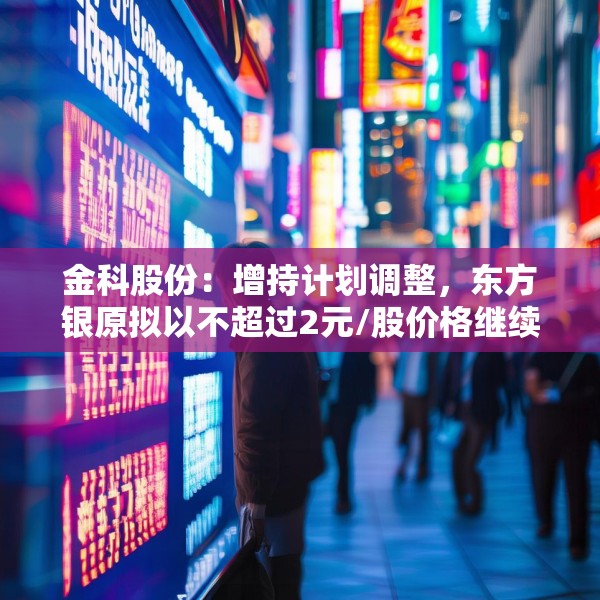 金科股份：增持计划调整，东方银原拟以不超过2元/股价格继续增持