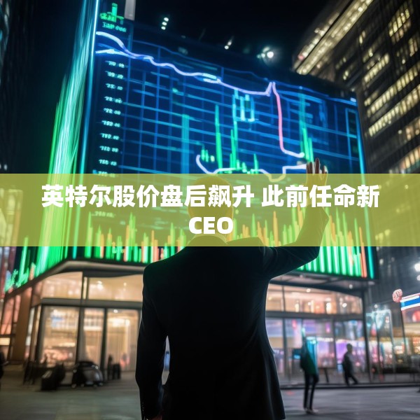 英特尔股价盘后飙升 此前任命新CEO