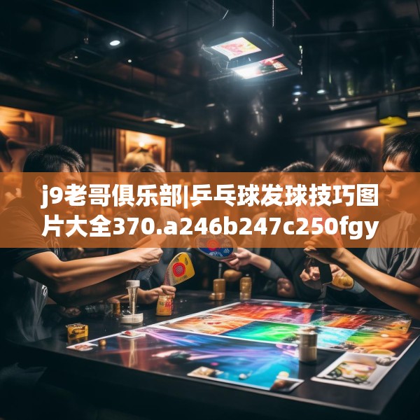 j9老哥俱乐部|乒乓球发球技巧图片大全370.a246b247c250fgy.257sdA