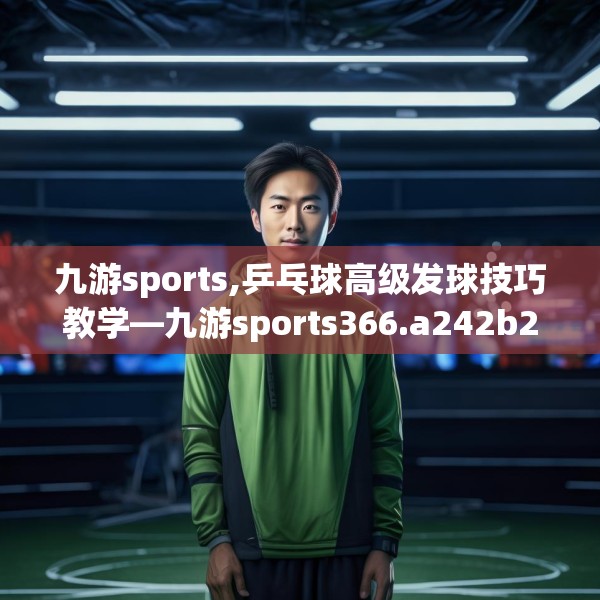 九游sports,乒乓球高级发球技巧教学—九游sports366.a242b243c246fgy.253dsfds