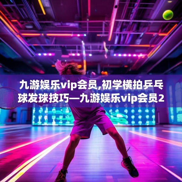 九游娱乐vip会员,初学横拍乒乓球发球技巧—九游娱乐vip会员237.a113b114c117fgy.124uyk