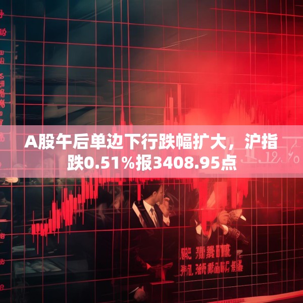 A股午后单边下行跌幅扩大，沪指跌0.51%报3408.95点