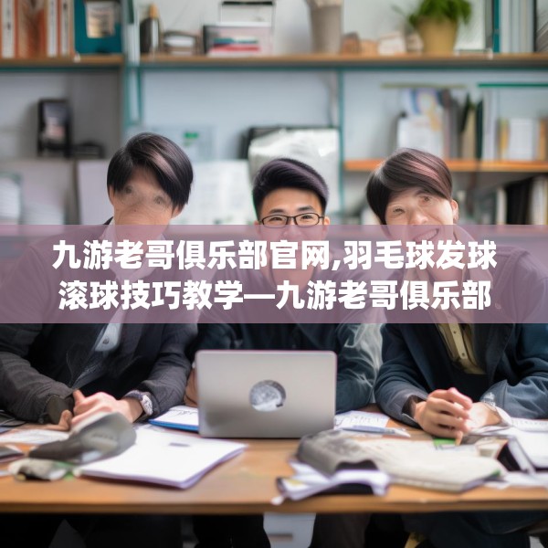 九游老哥俱乐部官网,羽毛球发球滚球技巧教学—九游老哥俱乐部官网572.a448b449c452fgy.459xczxv