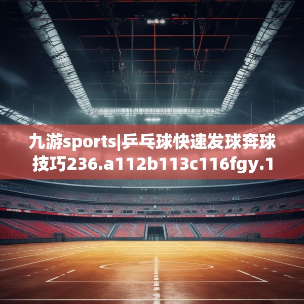 九游sports|乒乓球快速发球奔球技巧236.a112b113c116fgy.12376678